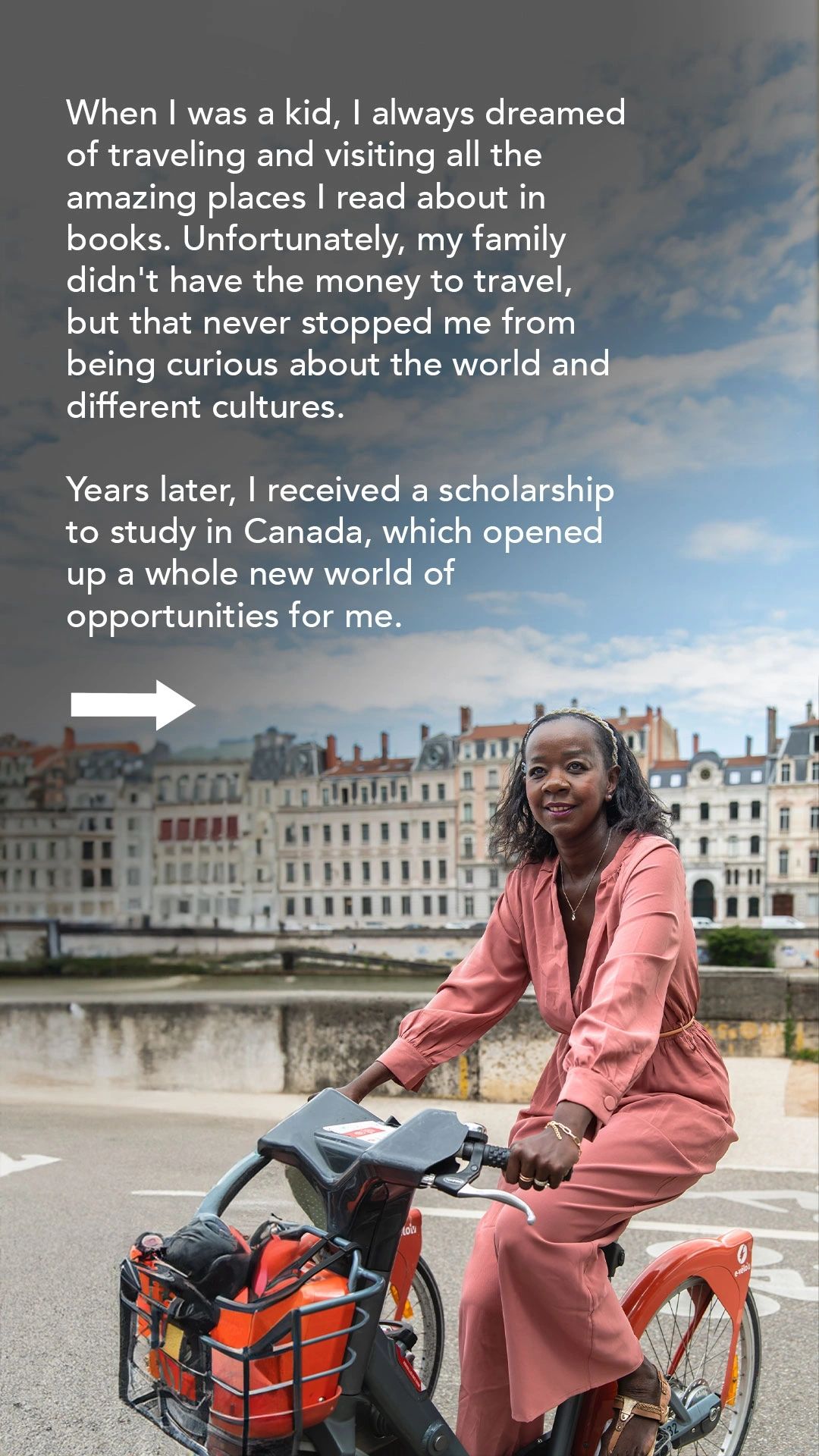 When I was a kid, I always dreamed of travelling and visiting the places I read about in books. Years later, I received a scholarship to study in Canada, which opened up a whole new world of opportunities for me.